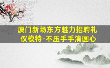 厦门新场东方魅力招聘礼仪模特-不压手手清圆心